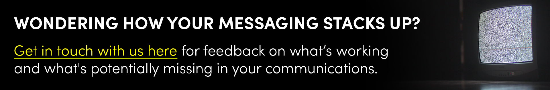 Wondering how your messaging stacks up? Get in touch with us here for feedback on what’s working and what's potentially missing in your communications.