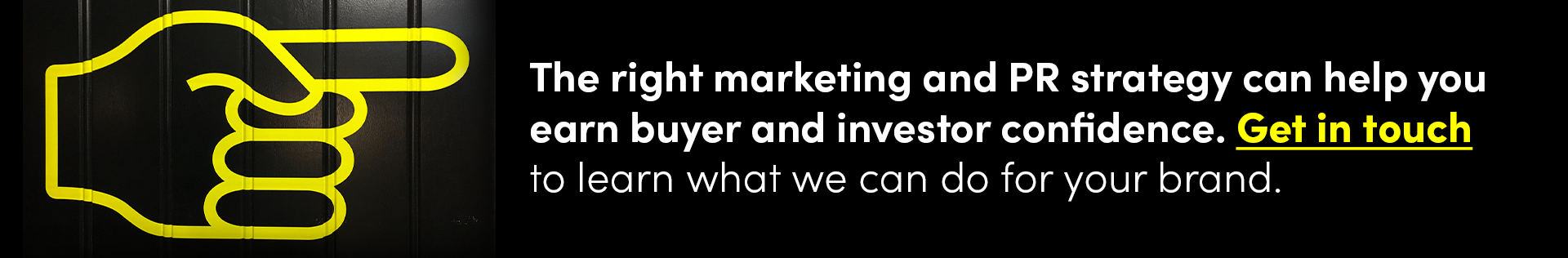 The right marketing and PR strategy can help you earn buyer and investor confidence. Get in touch to learn what we can do for your brand.