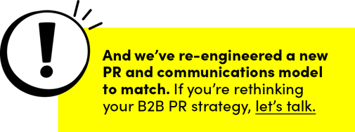 And we’ve re-engineered a new PR and communications model to match. If you’re rethinking your B2B PR strategy, let’s talk. 