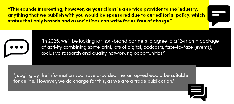 “This sounds interesting, however, as your client is a service provider to the industry, anything that we publish with you would be sponsored due to our editorial policy, which states that only brands and associations can write for us free of charge.”   “In 2025, we’ll be looking for non-brand partners to agree to a 12-month package of activity combining some print, lots of digital, podcasts, face-to-face (events), exclusive research and quality networking opportunities.”   “Judging by the information you have provided me, an op-ed would be suitable for online. However, we do charge for this, as we are a trade publication.” 